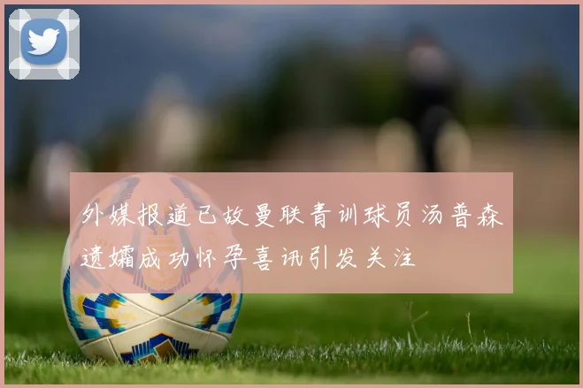 外媒报道已故曼联青训球员汤普森遗孀成功怀孕喜讯引发关注