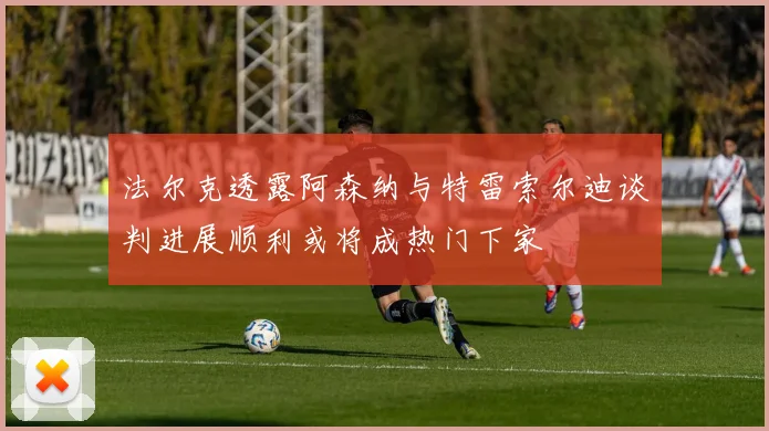 法尔克透露阿森纳与特雷索尔迪谈判进展顺利或将成热门下家