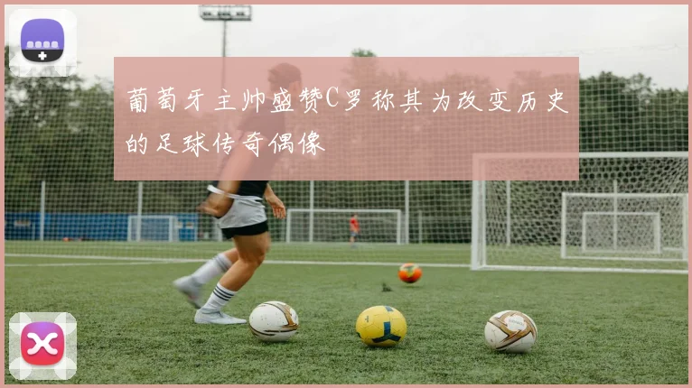 葡萄牙主帅盛赞C罗称其为改变历史的足球传奇偶像