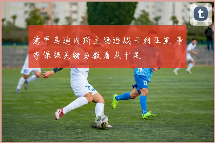 意甲乌迪内斯主场迎战卡利亚里 争夺保级关键分数看点十足