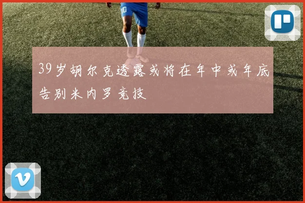 39岁胡尔克透露或将在年中或年底告别米内罗竞技