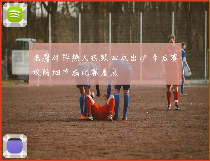 老鹰对阵热火视频回放出炉 季后赛攻防细节成比赛看点