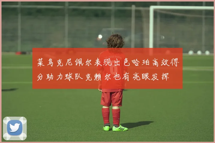 菜鸟克尼佩尔表现出色哈珀高效得分助力球队克赖尔也有亮眼发挥