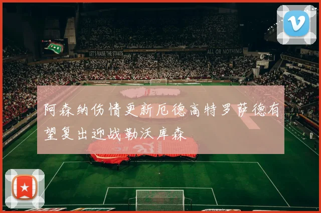 阿森纳伤情更新厄德高特罗萨德有望复出迎战勒沃库森