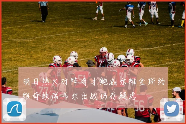 明日热火对阵奇才鲍威尔维金斯约维奇缺席韦尔出战仍存疑虑