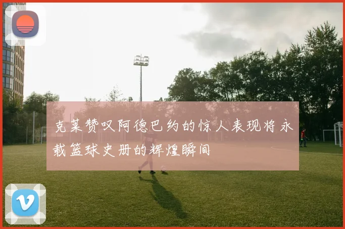 克莱赞叹阿德巴约的惊人表现将永载篮球史册的辉煌瞬间