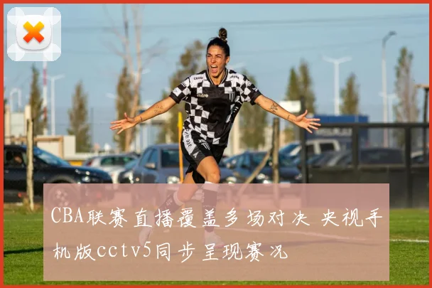 CBA联赛直播覆盖多场对决 央视手机版cctv5同步呈现赛况