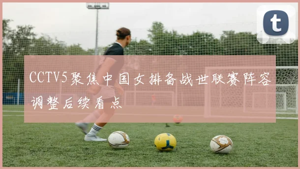 CCTV5聚焦中国女排备战世联赛阵容调整后续看点