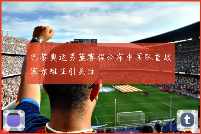 巴黎奥运男篮赛程公布中国队首战塞尔维亚引关注