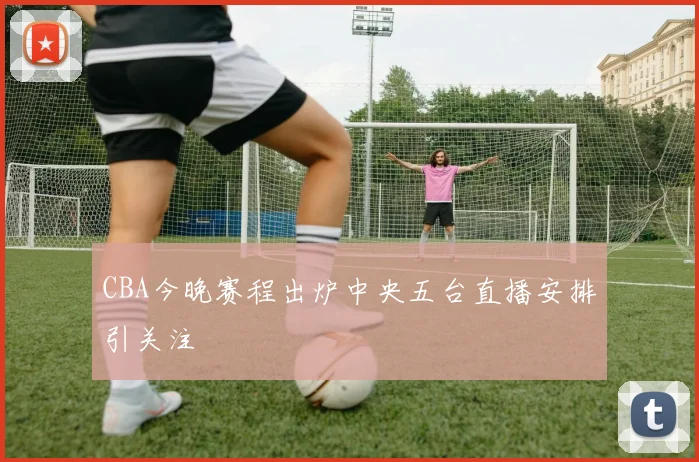 CBA今晚赛程出炉中央五台直播安排引关注